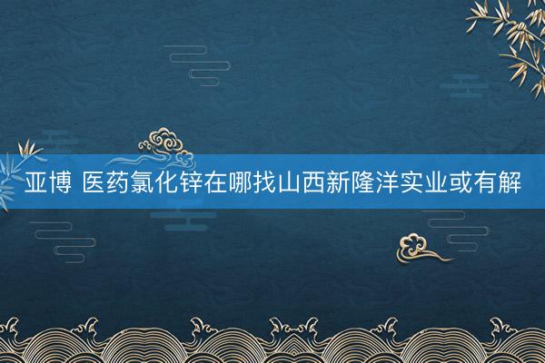 亚博 医药氯化锌在哪找山西新隆洋实业或有解