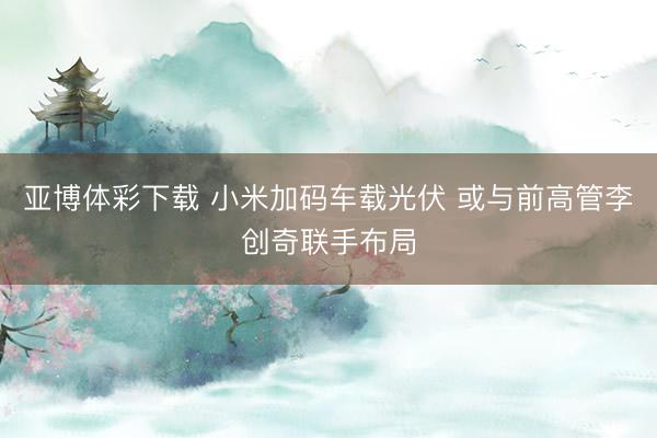 亚博体彩下载 小米加码车载光伏 或与前高管李创奇联手布局