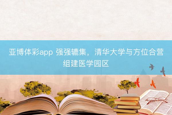亚博体彩app 强强辘集，清华大学与方位合营组建医学园区