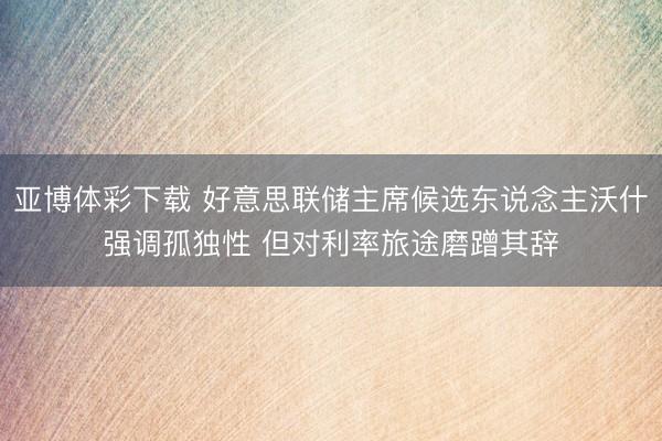 亚博体彩下载 好意思联储主席候选东说念主沃什强调孤独性 但对利率旅途磨蹭其辞